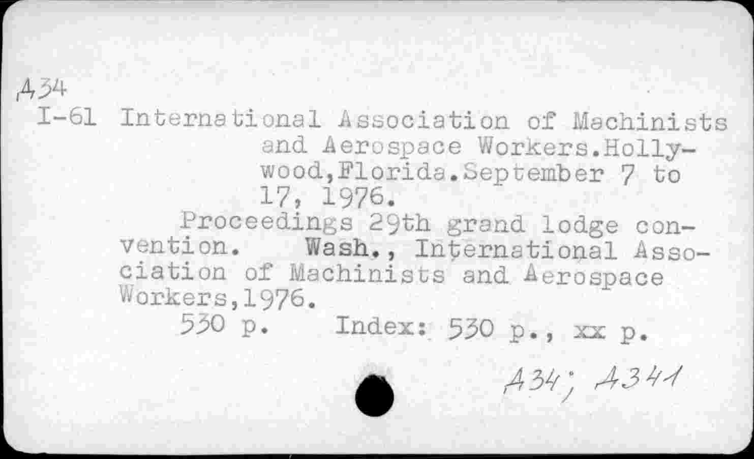 ﻿Д34-
1-61 International Association of Machinists and Aerospace Workers.Hollywood,Florida.September 7 to 17, 1976.
Proceedings 29th grand lodge convention. Wash., International Association of Machinists and Aerospace Workers,1976.
550 p. Index: 530 p., xx p.